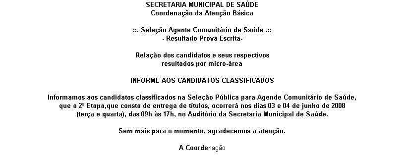 Caixa de texto: SECRETARIA MUNICIPAL DE SA�DE 
Coordena��o da Aten��o B�sica 

::. Sele��o Agente Comunit�rio de Sa�de .::
- Resultado Prova Escrita-

Rela��o dos candidatos e seus respectivos 
resultados por micro-�rea

INFORME AOS CANDIDATOS CLASSIFICADOS 

Informamos aos candidatos classificados na Sele��o P�blica para Agende Comunit�rio de Sa�de, 
que a 2� Etapa,que consta de entrega de t�tulos, ocorrer� nos dias 03 e 04 de junho de 2008 
(ter�a e quarta), das 09h �s 17h, no Audit�rio da Secretaria Municipal de Sa�de.

Sem mais para o momento, agradecemos a aten��o.

A Coordena��o

.